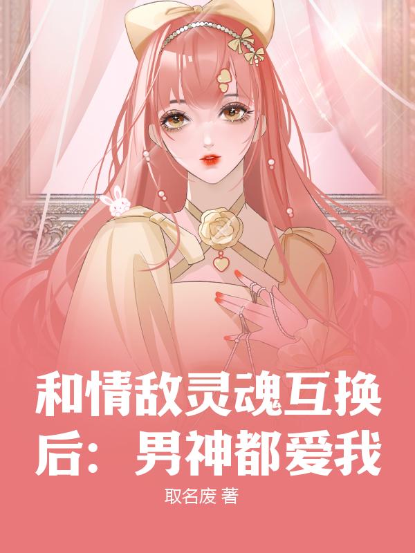 和情敌灵魂互换后：男神都爱我