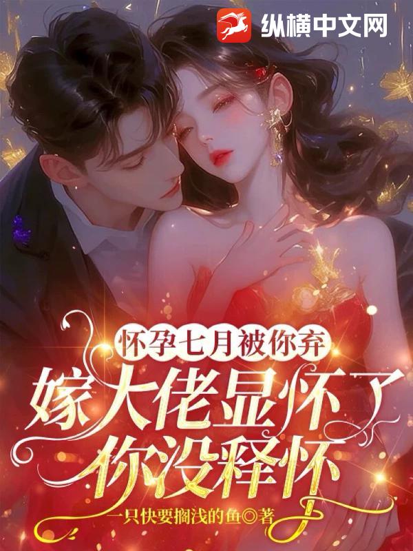 怀孕七月被你弃，嫁大佬显怀了你没释怀