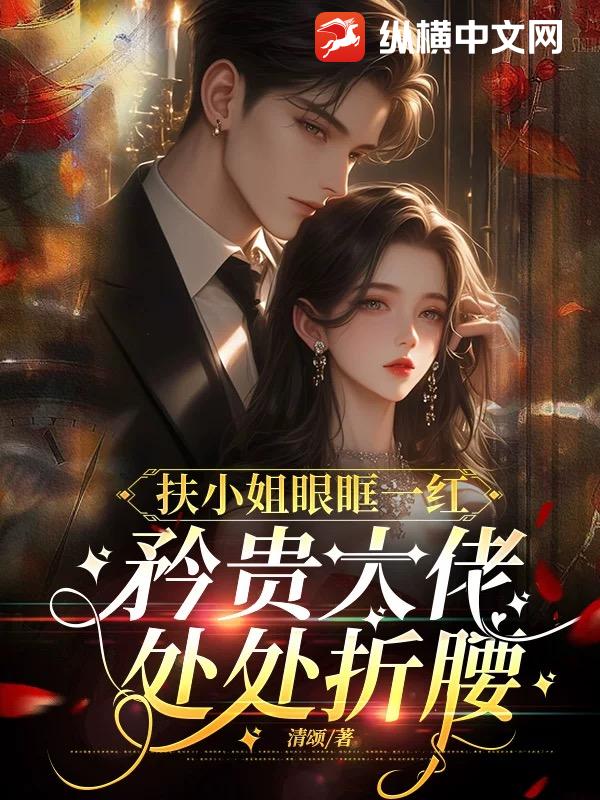 扶小姐眼眶一红，矜贵大佬处处折腰